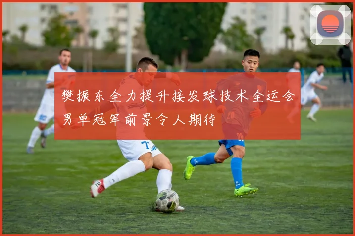 樊振东全力提升接发球技术全运会男单冠军前景令人期待