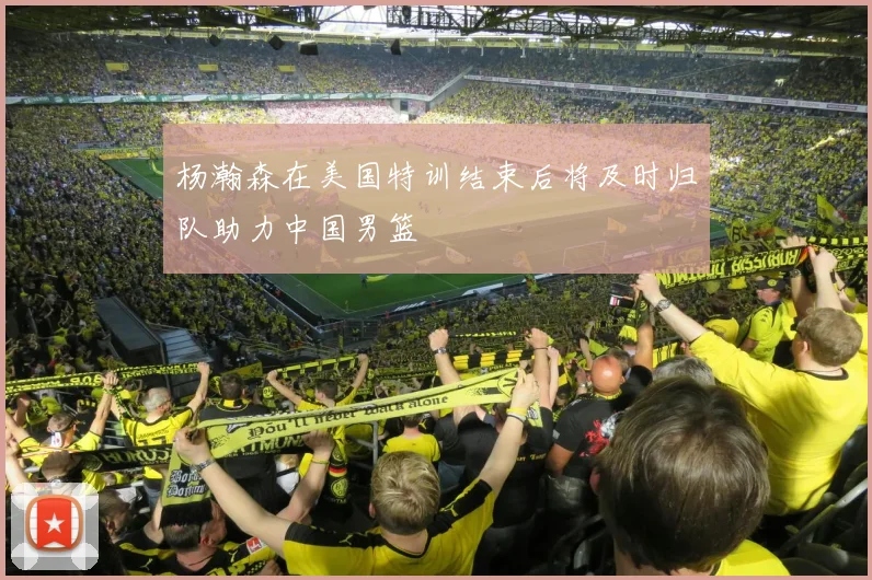 杨瀚森在美国特训结束后将及时归队助力中国男篮