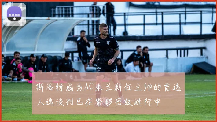 斯洛特成为AC米兰新任主帅的首选人选谈判已在紧锣密鼓进行中