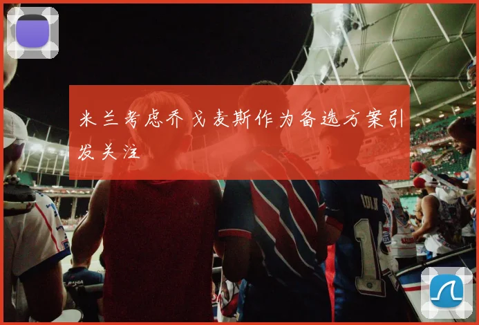 米兰考虑乔戈麦斯作为备选方案引发关注