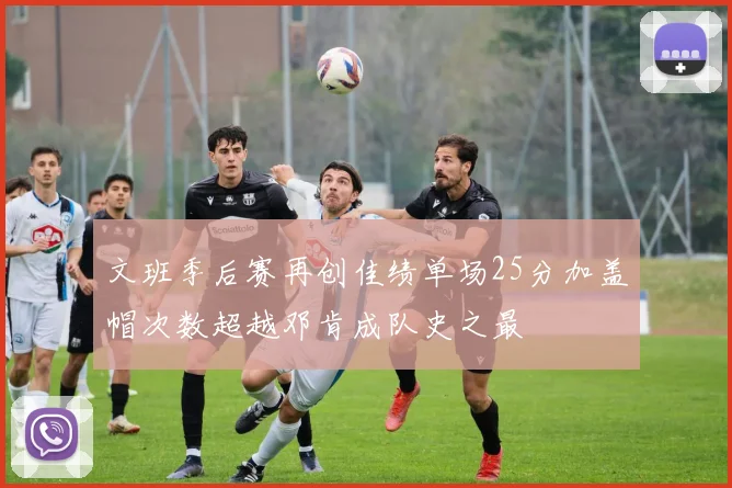 文班季后赛再创佳绩单场25分加盖帽次数超越邓肯成队史之最