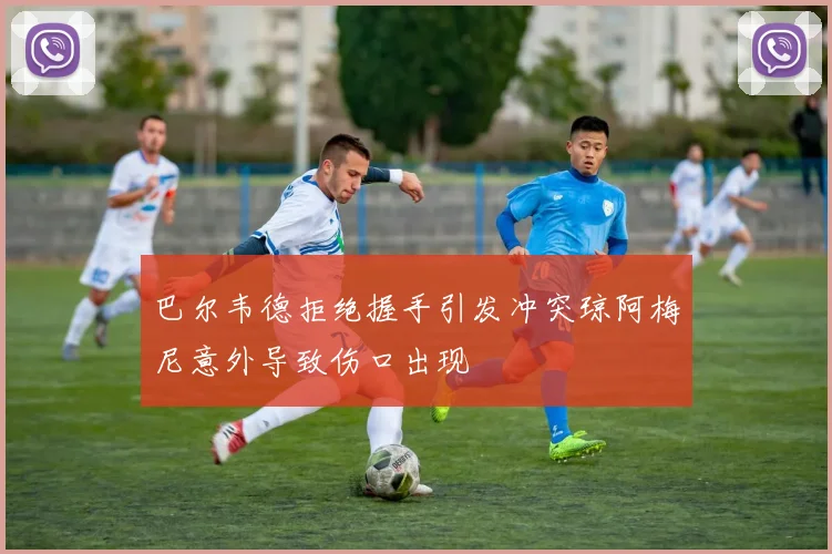 巴尔韦德拒绝握手引发冲突琼阿梅尼意外导致伤口出现