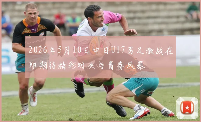 2026年5月10日中日U17男足激战在即期待精彩对决与青春风暴