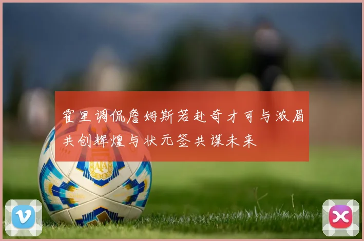 霍里调侃詹姆斯若赴奇才可与浓眉共创辉煌与状元签共谋未来