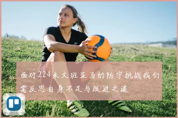 面对224米文班亚马的防守挑战我们需反思自身不足与改进之道