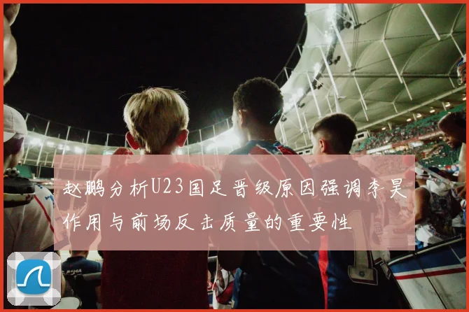 赵鹏分析U23国足晋级原因强调李昊作用与前场反击质量的重要性